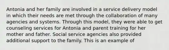 Antonia and her family are involved in a service delivery model in which their needs are met through the collaboration of many agencies and systems. Through this model, they were able to get counseling services for Antonia and parent training for her mother and father. Social service agencies also provided additional support to the family. This is an example of