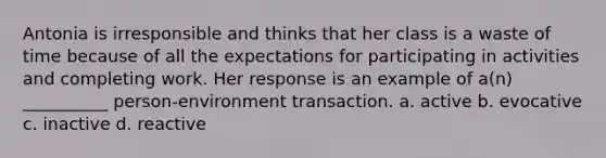 Antonia is irresponsible and thinks that her class is a waste of time because of all the expectations for participating in activities and completing work. Her response is an example of a(n) __________ person-environment transaction. a. active b. evocative c. inactive d. reactive