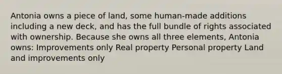 Antonia owns a piece of land, some human-made additions including a new deck, and has the full bundle of rights associated with ownership. Because she owns all three elements, Antonia owns: Improvements only Real property Personal property Land and improvements only