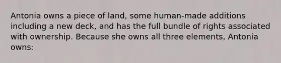 Antonia owns a piece of land, some human-made additions including a new deck, and has the full bundle of rights associated with ownership. Because she owns all three elements, Antonia owns: