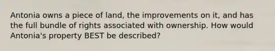 Antonia owns a piece of land, the improvements on it, and has the full bundle of rights associated with ownership. How would Antonia's property BEST be described?