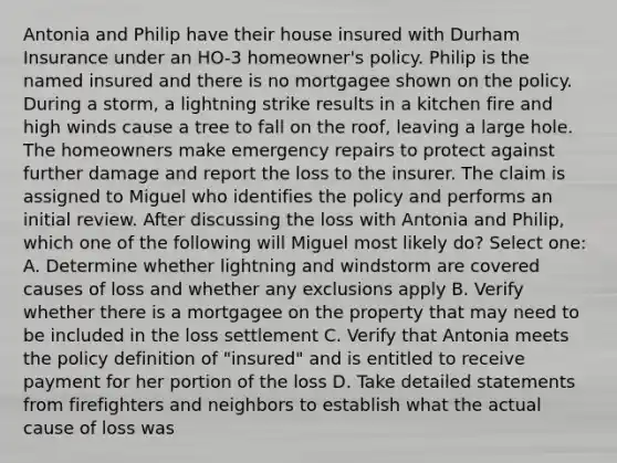 Antonia and Philip have their house insured with Durham Insurance under an HO-3 homeowner's policy. Philip is the named insured and there is no mortgagee shown on the policy. During a storm, a lightning strike results in a kitchen fire and high winds cause a tree to fall on the roof, leaving a large hole. The homeowners make emergency repairs to protect against further damage and report the loss to the insurer. The claim is assigned to Miguel who identifies the policy and performs an initial review. After discussing the loss with Antonia and Philip, which one of the following will Miguel most likely do? Select one: A. Determine whether lightning and windstorm are covered causes of loss and whether any exclusions apply B. Verify whether there is a mortgagee on the property that may need to be included in the loss settlement C. Verify that Antonia meets the policy definition of "insured" and is entitled to receive payment for her portion of the loss D. Take detailed statements from firefighters and neighbors to establish what the actual cause of loss was