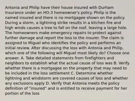 Antonia and Philip have their house insured with Durham Insurance under an HO-3 homeowner's policy. Philip is the named insured and there is no mortgagee shown on the policy. During a storm, a lightning strike results in a kitchen fire and high winds causes a tree to fall on the roof, leaving a large hole. The homeowners make emergency repairs to protect against further damage and report the loss to the insurer. The claim is assigned to Miguel who identifies the policy and performs an initial review. After discussing the loss with Antonia and Philip, which one of the following will Miguel most likely do? Choose one answer. A. Take detailed statements from firefighters and neighbors to establish what the actual cause of loss was B. Verify whether there is a mortgagee on the property that may need to be included in the loss settlement C. Determine whether lightning and windstorm are covered causes of loss and whether any exclusions apply D. Verify that Antonia meets the policy definition of "insured" and is entitled to receive payment for her portion of the loss