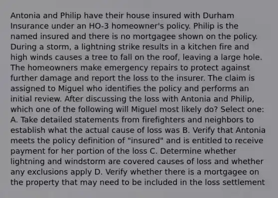 Antonia and Philip have their house insured with Durham Insurance under an HO-3 homeowner's policy. Philip is the named insured and there is no mortgagee shown on the policy. During a storm, a lightning strike results in a kitchen fire and high winds causes a tree to fall on the roof, leaving a large hole. The homeowners make emergency repairs to protect against further damage and report the loss to the insurer. The claim is assigned to Miguel who identifies the policy and performs an initial review. After discussing the loss with Antonia and Philip, which one of the following will Miguel most likely do? Select one: A. Take detailed statements from firefighters and neighbors to establish what the actual cause of loss was B. Verify that Antonia meets the policy definition of "insured" and is entitled to receive payment for her portion of the loss C. Determine whether lightning and windstorm are covered causes of loss and whether any exclusions apply D. Verify whether there is a mortgagee on the property that may need to be included in the loss settlement