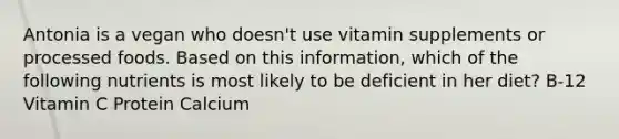 Antonia is a vegan who doesn't use vitamin supplements or processed foods. Based on this information, which of the following nutrients is most likely to be deficient in her diet? B-12 Vitamin C Protein Calcium