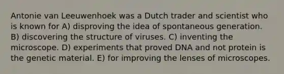 Antonie van Leeuwenhoek was a Dutch trader and scientist who is known for A) disproving the idea of spontaneous generation. B) discovering the structure of viruses. C) inventing the microscope. D) experiments that proved DNA and not protein is the genetic material. E) for improving the lenses of microscopes.