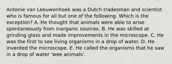 Antonie van Leeuwenhoek was a Dutch tradesman and scientist who is famous for all but one of the following. Which is the exception? A. He thought that animals were able to arise spontaneously from inorganic sources. B. He was skilled at grinding glass and made improvements in the microscope. C. He was the first to see living organisms in a drop of water. D. He invented the microscope. E. He called the organisms that he saw in a drop of water 'wee animals'.