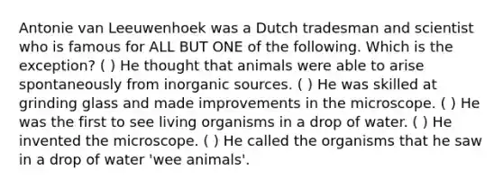 Antonie van Leeuwenhoek was a Dutch tradesman and scientist who is famous for ALL BUT ONE of the following. Which is the exception? ( ) He thought that animals were able to arise spontaneously from inorganic sources. ( ) He was skilled at grinding glass and made improvements in the microscope. ( ) He was the first to see living organisms in a drop of water. ( ) He invented the microscope. ( ) He called the organisms that he saw in a drop of water 'wee animals'.