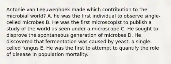 Antonie van Leeuwenhoek made which contribution to the microbial world? A. he was the first individual to observe single-celled microbes B. He was the first microscopist to publish a study of the world as seen under a microscope C. He sought to disprove the spontaneous generation of microbes D. He discovered that fermentation was caused by yeast, a single-celled fungus E. He was the first to attempt to quantify the role of disease in population mortality.