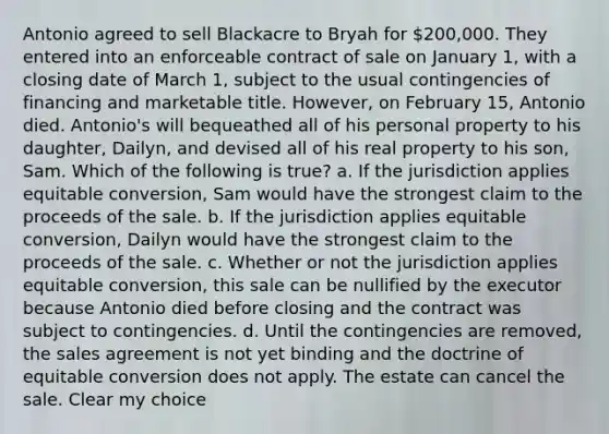 Antonio agreed to sell Blackacre to Bryah for 200,000. They entered into an enforceable contract of sale on January 1, with a closing date of March 1, subject to the usual contingencies of financing and marketable title. However, on February 15, Antonio died. Antonio's will bequeathed all of his personal property to his daughter, Dailyn, and devised all of his real property to his son, Sam. Which of the following is true? a. If the jurisdiction applies equitable conversion, Sam would have the strongest claim to the proceeds of the sale. b. If the jurisdiction applies equitable conversion, Dailyn would have the strongest claim to the proceeds of the sale. c. Whether or not the jurisdiction applies equitable conversion, this sale can be nullified by the executor because Antonio died before closing and the contract was subject to contingencies. d. Until the contingencies are removed, the sales agreement is not yet binding and the doctrine of equitable conversion does not apply. The estate can cancel the sale. Clear my choice