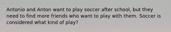 Antonio and Anton want to play soccer after school, but they need to find more friends who want to play with them. Soccer is considered what kind of play?