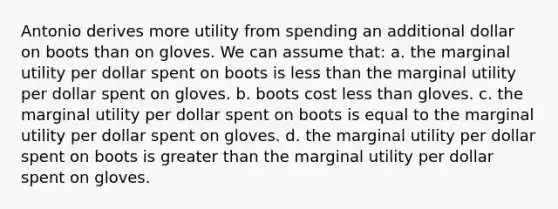 Antonio derives more utility from spending an additional dollar on boots than on gloves. We can assume that: a. the marginal utility per dollar spent on boots is less than the marginal utility per dollar spent on gloves. b. boots cost less than gloves. c. the marginal utility per dollar spent on boots is equal to the marginal utility per dollar spent on gloves. d. the marginal utility per dollar spent on boots is greater than the marginal utility per dollar spent on gloves.