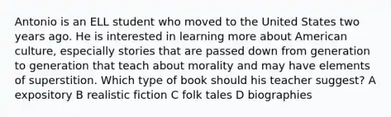 Antonio is an ELL student who moved to the United States two years ago. He is interested in learning more about American culture, especially stories that are passed down from generation to generation that teach about morality and may have elements of superstition. Which type of book should his teacher suggest? A expository B realistic fiction C folk tales D biographies