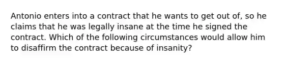 Antonio enters into a contract that he wants to get out of, so he claims that he was legally insane at the time he signed the contract. Which of the following circumstances would allow him to disaffirm the contract because of insanity?