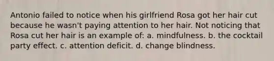 Antonio failed to notice when his girlfriend Rosa got her hair cut because he wasn't paying attention to her hair. Not noticing that Rosa cut her hair is an example of: a. mindfulness. b. the cocktail party effect. c. attention deficit. d. change blindness.