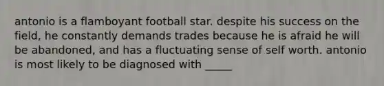 antonio is a flamboyant football star. despite his success on the field, he constantly demands trades because he is afraid he will be abandoned, and has a fluctuating sense of self worth. antonio is most likely to be diagnosed with _____