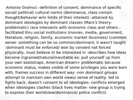 -Antonio Gramsci -definition of consent, dominance of specific social/ political/ cultural norms (dominance, class contain thought/behavior w/in limits of their interest) -attained by dominant ideologies by dominant classes (Marx's theory- problematic) race intersects with economic class and others -facilitated thru social institutions (movies, media, government, literature, religion, family, economic market (business) (common sense- something can be so common/dominant, it wasn't taught -dominant must be enforced/ won by consent not forced physically, must believe it/ be interested in -describes how ideas become ingrained/natural/inevitable ex: pull yourself up from your own bootstraps, American dream= problematic because economic status, makes visible of some privileges you were born with, frames success in different way -non dominant groups attempt to maintain own world views/ sense of reality- led to fights back, doesn't consent to all ideologies- conflicts emerged when ideologies clashes (black lives matter- new group is trying to express their worldview/dominance/ police conflict)