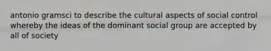 antonio gramsci to describe the cultural aspects of social control whereby the ideas of the dominant social group are accepted by all of society