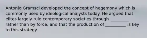 Antonio Gramsci developed the concept of hegemony which is commonly used by ideological analysts today. He argued that elites largely rule contemporary societies through _________ rather than by force, and that the production of __________ is key to this strategy