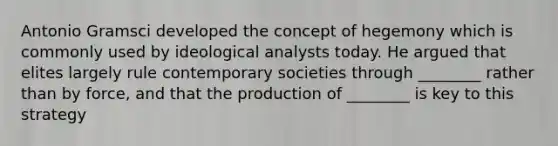 Antonio Gramsci developed the concept of hegemony which is commonly used by ideological analysts today. He argued that elites largely rule contemporary societies through ________ rather than by force, and that the production of ________ is key to this strategy