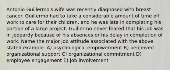 Antonio Guillermo's wife was recently diagnosed with breast cancer. Guillermo had to take a considerable amount of time off work to care for their children, and he was late in completing his portion of a large project. Guillermo never feared that his job was in jeopardy because of his absences or his delay in completion of work. Name the major job attitude associated with the above stated example. A) psychological empowerment B) perceived organizational support C) organizational commitment D) employee engagement E) job involvement