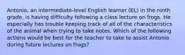 Antonio, an intermediate-level English learner (EL) in the ninth grade, is having difficulty following a class lecture on frogs. He especially has trouble keeping track of all of the characteristics of the animal when trying to take notes. Which of the following actions would be best for the teacher to take to assist Antonio during future lectures on frogs?