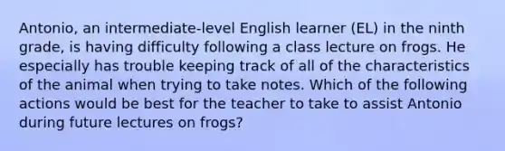 Antonio, an intermediate-level English learner (EL) in the ninth grade, is having difficulty following a class lecture on frogs. He especially has trouble keeping track of all of the characteristics of the animal when trying to take notes. Which of the following actions would be best for the teacher to take to assist Antonio during future lectures on frogs?