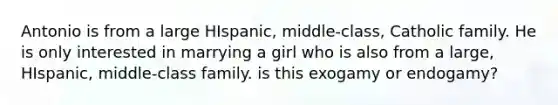 Antonio is from a large HIspanic, middle-class, Catholic family. He is only interested in marrying a girl who is also from a large, HIspanic, middle-class family. is this exogamy or endogamy?