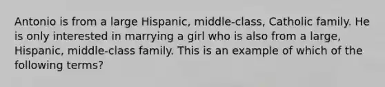 Antonio is from a large Hispanic, middle-class, Catholic family. He is only interested in marrying a girl who is also from a large, Hispanic, middle-class family. This is an example of which of the following terms?