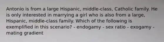 Antonio is from a large Hispanic, middle-class, Catholic family. He is only interested in marrying a girl who is also from a large, Hispanic, middle-class family. Which of the following is exemplified in this scenario? - endogamy - sex ratio - exogamy - mating gradient