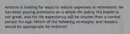 Antonio is looking for ways to reduce expenses in retirement. He has been paying premiums on a whole life policy. His health is not great, and his life expectancy will be shorter than a normal person his age. Which of the following strategies and reasons would be appropriate for Antonio?