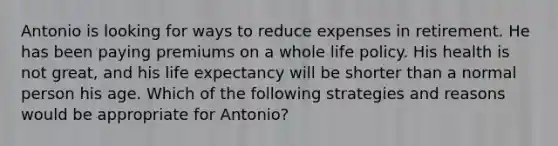 Antonio is looking for ways to reduce expenses in retirement. He has been paying premiums on a whole life policy. His health is not great, and his life expectancy will be shorter than a normal person his age. Which of the following strategies and reasons would be appropriate for Antonio?