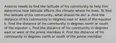 Antonio needs to find the latitude of his community to help him determine how latitude affects the climate where he lives. To find the latitude of his community, what should he do? a. Find the distance of his community in degrees east or west of the equator b. Find the distance of his community in degrees north or south of the equator c. Find the distance of his community in degrees east or west of the prime meridian d. Find the distance of his community in degrees north or south of the prime meridian