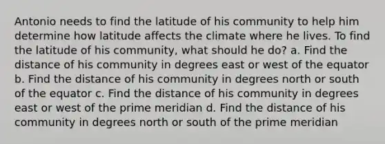 Antonio needs to find the latitude of his community to help him determine how latitude affects the climate where he lives. To find the latitude of his community, what should he do? a. Find the distance of his community in degrees east or west of the equator b. Find the distance of his community in degrees north or south of the equator c. Find the distance of his community in degrees east or west of the prime meridian d. Find the distance of his community in degrees north or south of the prime meridian