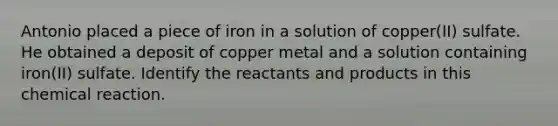 Antonio placed a piece of iron in a solution of copper(II) sulfate. He obtained a deposit of copper metal and a solution containing iron(II) sulfate. Identify the reactants and products in this chemical reaction.