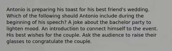 Antonio is preparing his toast for his best friend's wedding. Which of the following should Antonio include during the beginning of his speech? A joke about the bachelor party to lighten mood. An introduction to connect himself to the event. His best wishes for the couple. Ask the audience to raise their glasses to congratulate the couple.