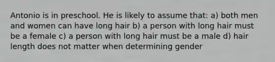 Antonio is in preschool. He is likely to assume that: a) both men and women can have long hair b) a person with long hair must be a female c) a person with long hair must be a male d) hair length does not matter when determining gender