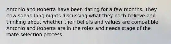 Antonio and Roberta have been dating for a few months. They now spend long nights discussing what they each believe and thinking about whether their beliefs and values are compatible. Antonio and Roberta are in the roles and needs stage of the mate selection process.