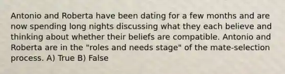 Antonio and Roberta have been dating for a few months and are now spending long nights discussing what they each believe and thinking about whether their beliefs are compatible. Antonio and Roberta are in the "roles and needs stage" of the mate-selection process. A) True B) False