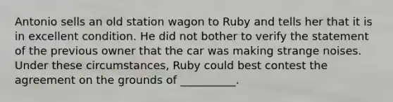 Antonio sells an old station wagon to Ruby and tells her that it is in excellent condition. He did not bother to verify the statement of the previous owner that the car was making strange noises. Under these circumstances, Ruby could best contest the agreement on the grounds of __________.