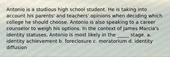 Antonio is a studious high school student. He is taking into account his parents' and teachers' opinions when deciding which college he should choose. Antonio is also speaking to a career counselor to weigh his options. In the context of James Marcia's identity statuses, Antonio is most likely in the _____ stage. a. identity achievement b. foreclosure c. moratorium d. identity diffusion