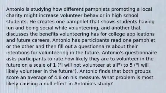 Antonio is studying how different pamphlets promoting a local charity might increase volunteer behavior in high school students. He creates one pamphlet that shows students having fun and being social while volunteering, and another that discusses the benefits volunteering has for college applications and future careers. Antonio has participants read one pamphlet or the other and then fill out a questionnaire about their intentions for volunteering in the future. Antonio's questionnaire asks participants to rate how likely they are to volunteer in the future on a scale of 1 ("I will not volunteer at all") to 5 ("I will likely volunteer in the future"). Antonio finds that both groups score an average of 4.8 on his measure. What problem is most likely causing a null effect in Antonio's study?