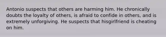 Antonio suspects that others are harming him. He chronically doubts the loyalty of others, is afraid to confide in others, and is extremely unforgiving. He suspects that hisgirlfriend is cheating on him.