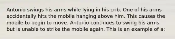 Antonio swings his arms while lying in his crib. One of his arms accidentally hits the mobile hanging above him. This causes the mobile to begin to move. Antonio continues to swing his arms but is unable to strike the mobile again. This is an example of a: