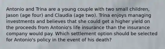 Antonio and Trina are a young couple with two small children, Jason (age four) and Claudia (age two). Trina enjoys managing investments and believes that she could get a higher yield on the proceeds from Antonio's life insurance than the insurance company would pay. Which settlement option should be selected for Antonio's policy in the event of his death?