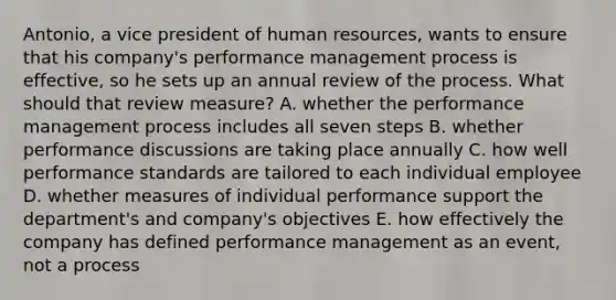 Antonio, a vice president of human resources, wants to ensure that his company's performance management process is effective, so he sets up an annual review of the process. What should that review measure? A. whether the performance management process includes all seven steps B. whether performance discussions are taking place annually C. how well performance standards are tailored to each individual employee D. whether measures of individual performance support the department's and company's objectives E. how effectively the company has defined performance management as an event, not a process