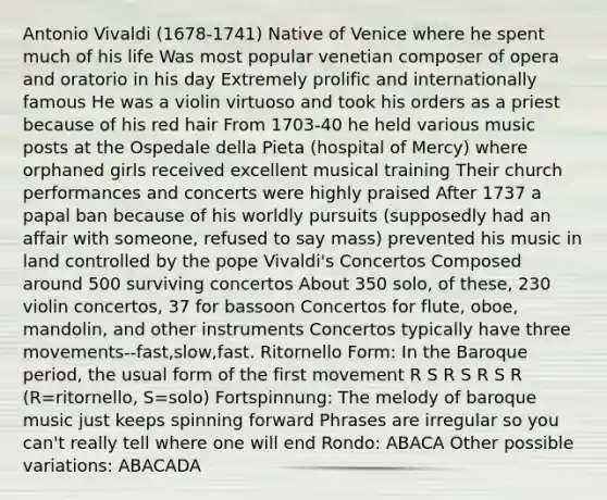 Antonio Vivaldi (1678-1741) Native of Venice where he spent much of his life Was most popular venetian composer of opera and oratorio in his day Extremely prolific and internationally famous He was a violin virtuoso and took his orders as a priest because of his red hair From 1703-40 he held various music posts at the Ospedale della Pieta (hospital of Mercy) where orphaned girls received excellent musical training Their church performances and concerts were highly praised After 1737 a papal ban because of his worldly pursuits (supposedly had an affair with someone, refused to say mass) prevented his music in land controlled by the pope Vivaldi's Concertos Composed around 500 surviving concertos About 350 solo, of these, 230 violin concertos, 37 for bassoon Concertos for flute, oboe, mandolin, and other instruments Concertos typically have three movements--fast,slow,fast. Ritornello Form: In the Baroque period, the usual form of the first movement R S R S R S R (R=ritornello, S=solo) Fortspinnung: The melody of baroque music just keeps spinning forward Phrases are irregular so you can't really tell where one will end Rondo: ABACA Other possible variations: ABACADA