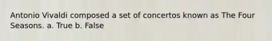 Antonio Vivaldi composed a set of concertos known as The Four Seasons. a. True b. False