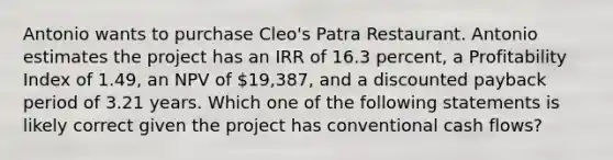 Antonio wants to purchase Cleo's Patra Restaurant. Antonio estimates the project has an IRR of 16.3 percent, a Profitability Index of 1.49, an NPV of 19,387, and a discounted payback period of 3.21 years. Which one of the following statements is likely correct given the project has conventional cash flows?