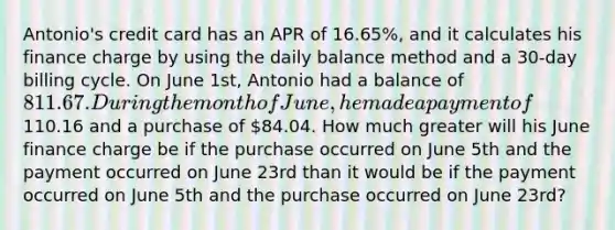 Antonio's credit card has an APR of 16.65%, and it calculates his finance charge by using the daily balance method and a 30-day billing cycle. On June 1st, Antonio had a balance of 811.67. During the month of June, he made a payment of110.16 and a purchase of 84.04. How much greater will his June finance charge be if the purchase occurred on June 5th and the payment occurred on June 23rd than it would be if the payment occurred on June 5th and the purchase occurred on June 23rd?